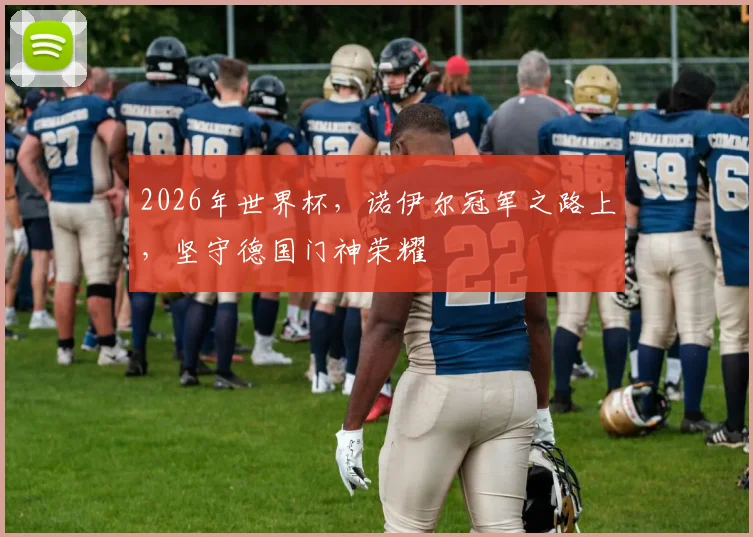 2026年世界杯，诺伊尔冠军之路上，坚守德国门神荣耀