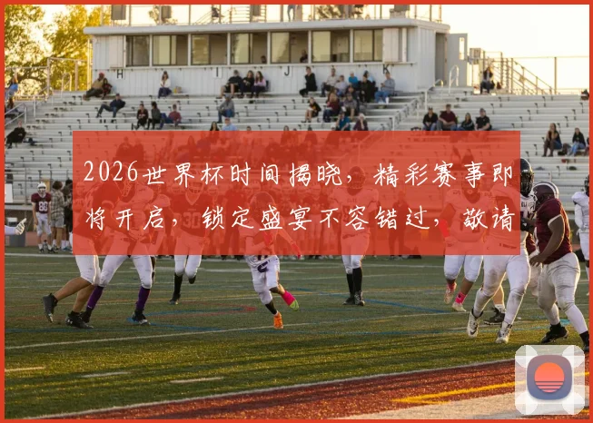 2026世界杯时间揭晓，精彩赛事即将开启，锁定盛宴不容错过，敬请期待